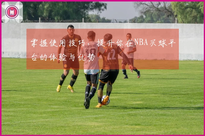 掌握使用技巧，提升你在NBA买球平台的体验与优势